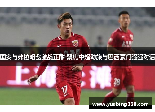 国安与弗拉明戈激战正酣 聚焦中超劲旅与巴西豪门强强对话