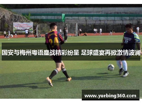 国安与梅州粤语鏖战精彩纷呈 足球盛宴再掀激情波澜