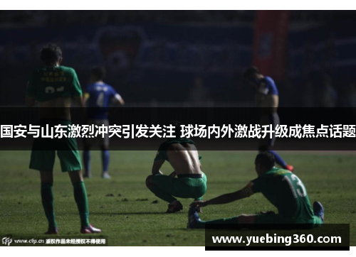 国安与山东激烈冲突引发关注 球场内外激战升级成焦点话题