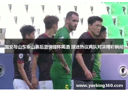 国安与山东泰山赛后激情碰杯喝酒 球迷热议两队对决精彩瞬间