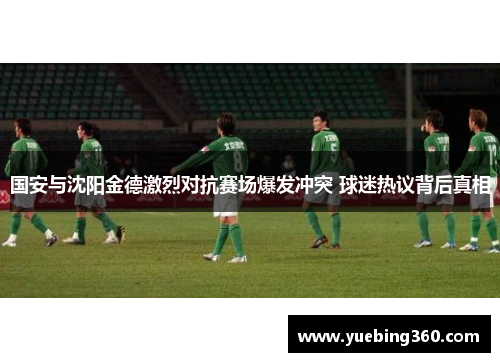 国安与沈阳金德激烈对抗赛场爆发冲突 球迷热议背后真相